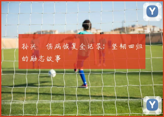 孙兴慜伤病恢复全记录：坚韧回归的励志故事