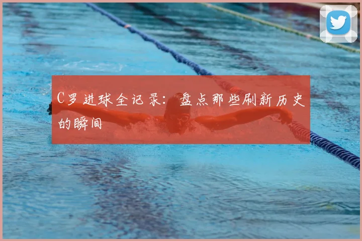 C罗进球全记录：盘点那些刷新历史的瞬间