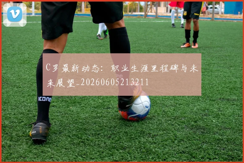 C罗最新动态:职业生涯里程碑与未来展望_20260605213211