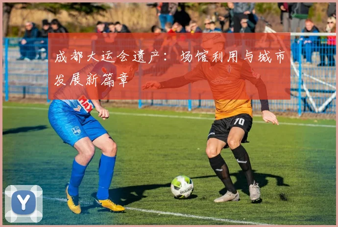 成都大运会遗产：场馆利用与城市发展新篇章