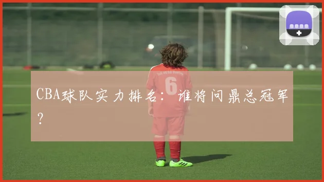 CBA球队实力排名:谁将问鼎总冠军?