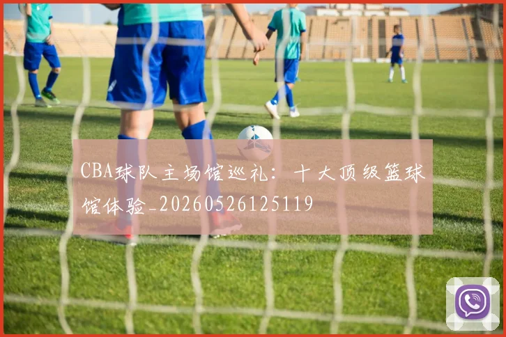 CBA球队主场馆巡礼：十大顶级篮球馆体验_20260526125119