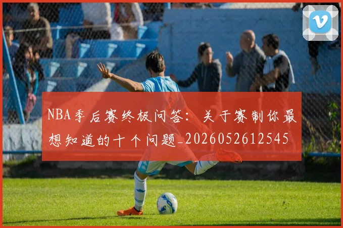 NBA季后赛终极问答:关于赛制你最想知道的十个问题_20260526125458