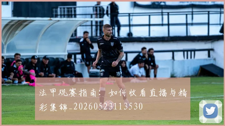 法甲观赛指南：如何收看直播与精彩集锦_20260523113530