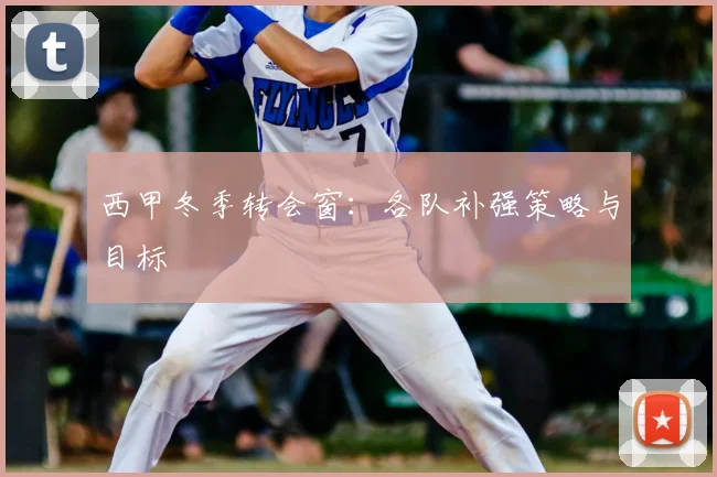 西甲冬季转会窗：各队补强策略与目标