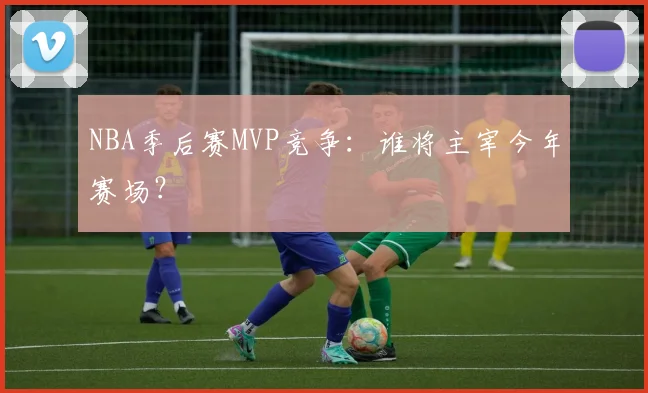 NBA季后赛MVP竞争：谁将主宰今年赛场？