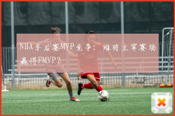 NBA季后赛MVP竞争：谁将主宰赛场赢得FMVP？