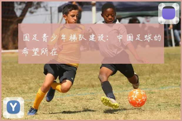 国足青少年梯队建设：中国足球的希望所在