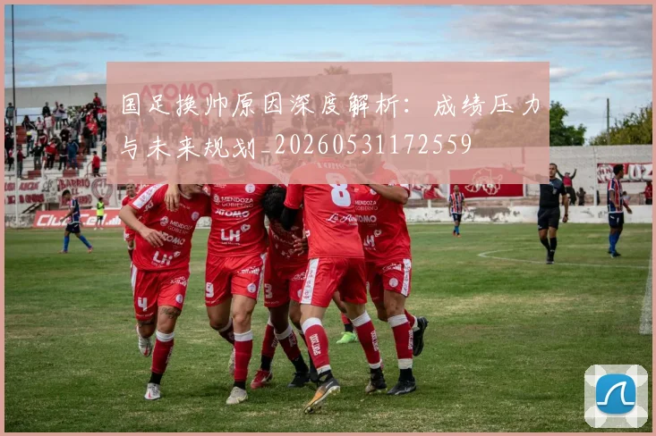 国足换帅原因深度解析：成绩压力与未来规划_20260531172559