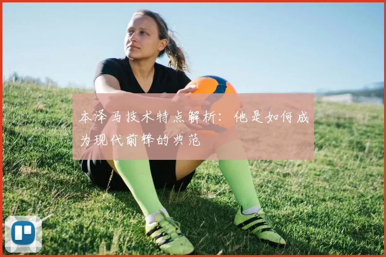 本泽马技术特点解析:他是如何成为现代前锋的典范