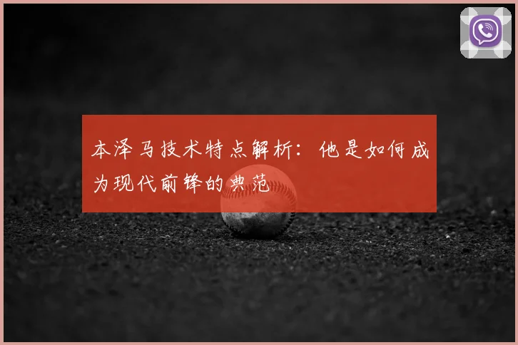 本泽马技术特点解析：他是如何成为现代前锋的典范