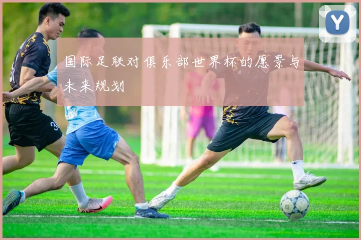 国际足联对俱乐部世界杯的愿景与未来规划