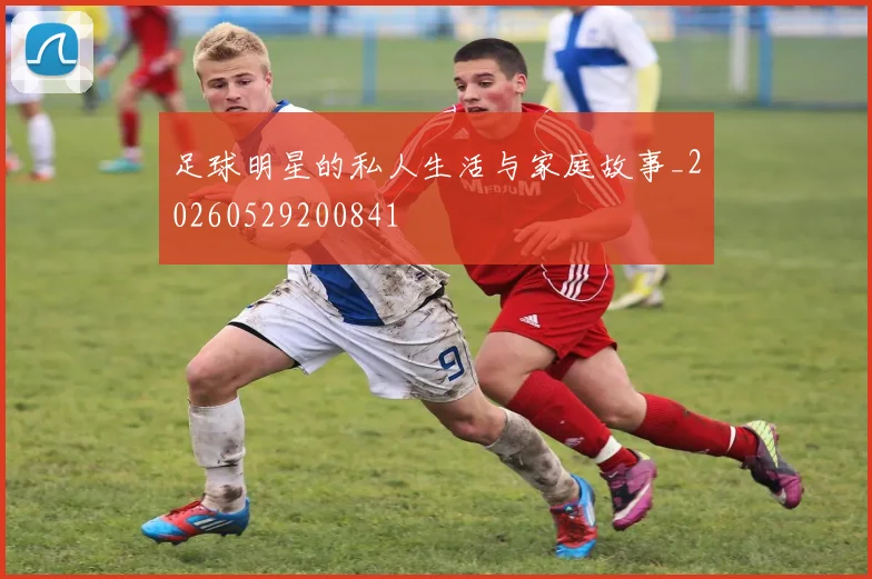 足球明星的私人生活与家庭故事_20260529200841