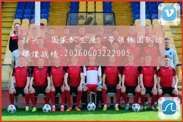 孙兴慜国家队生涯：带领韩国队的辉煌战绩_20260603222005