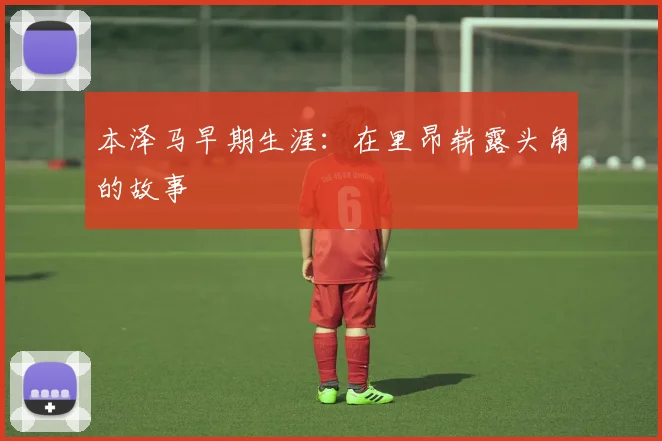 本泽马早期生涯:在里昂崭露头角的故事