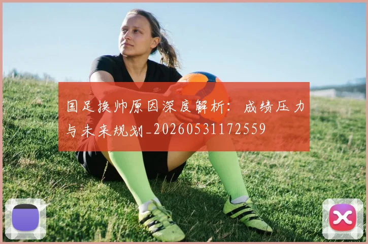 国足换帅原因深度解析：成绩压力与未来规划_20260531172559