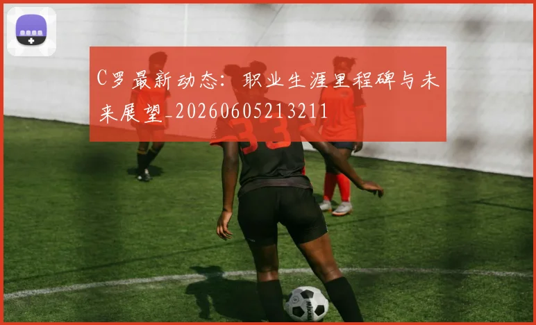 C罗最新动态：职业生涯里程碑与未来展望_20260605213211