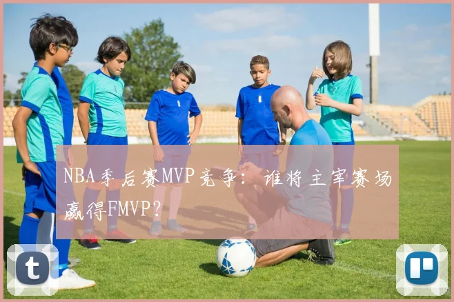 NBA季后赛MVP竞争：谁将主宰赛场赢得FMVP？