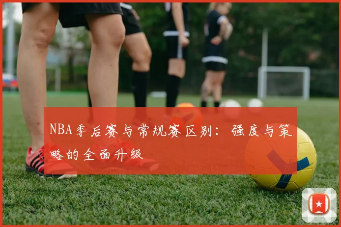 NBA季后赛与常规赛区别：强度与策略的全面升级
