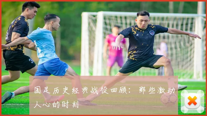 国足历史经典战役回顾：那些激动人心的时刻