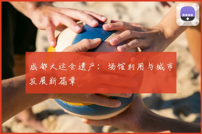 成都大运会遗产：场馆利用与城市发展新篇章