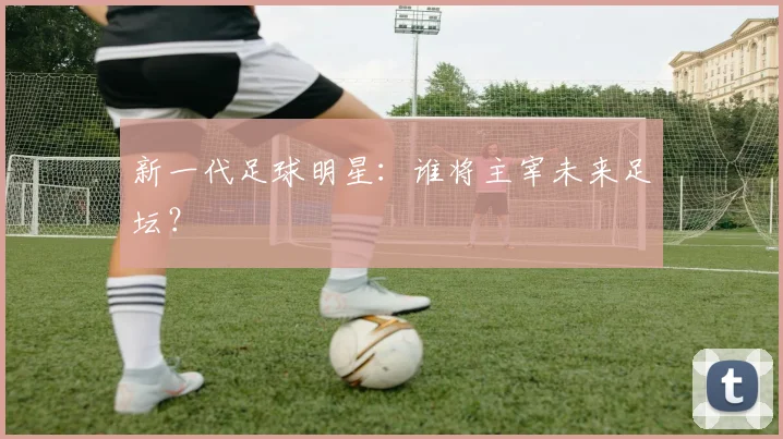 新一代足球明星：谁将主宰未来足坛？