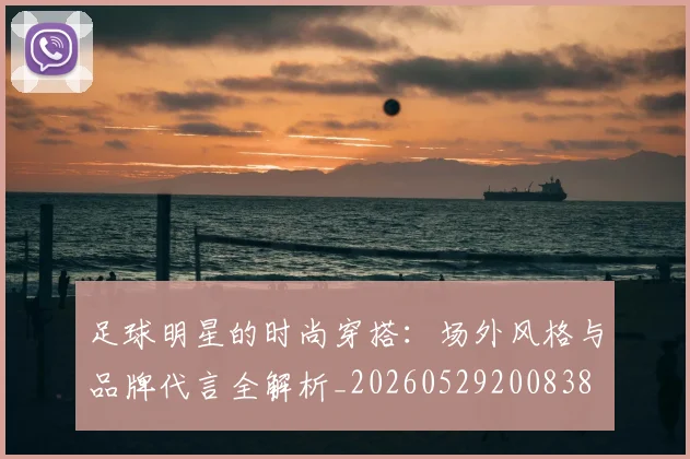足球明星的时尚穿搭：场外风格与品牌代言全解析_20260529200838