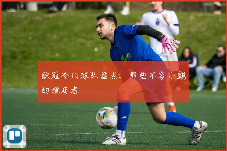 欧冠冷门球队盘点：那些不容小觑的搅局者