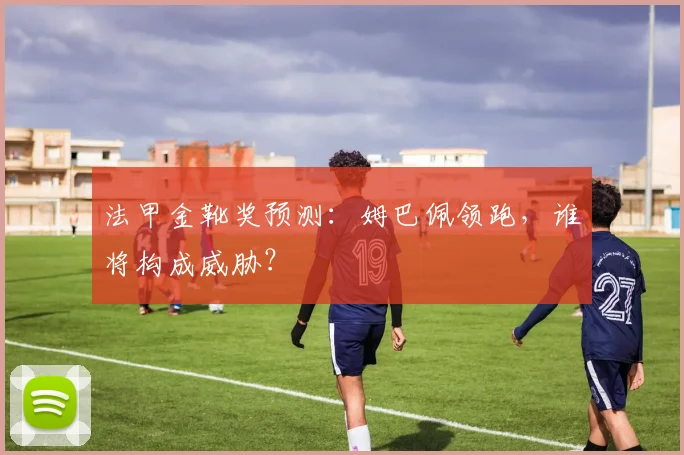 法甲金靴奖预测:姆巴佩领跑,谁将构成威胁?