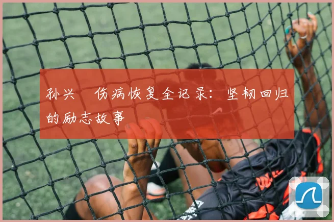 孙兴慜伤病恢复全记录:坚韧回归的励志故事