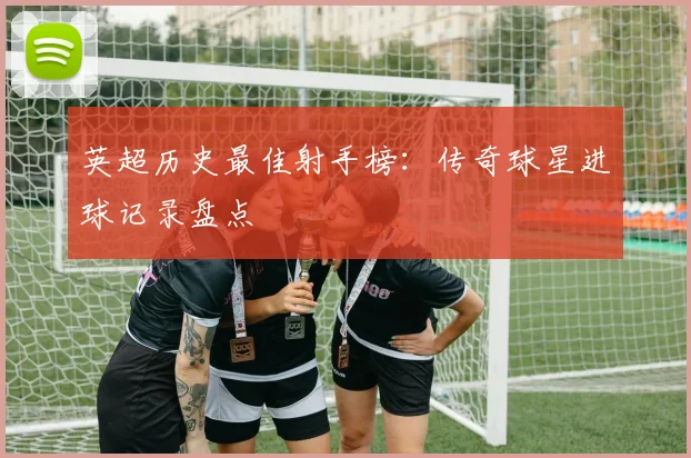 英超历史最佳射手榜：传奇球星进球记录盘点