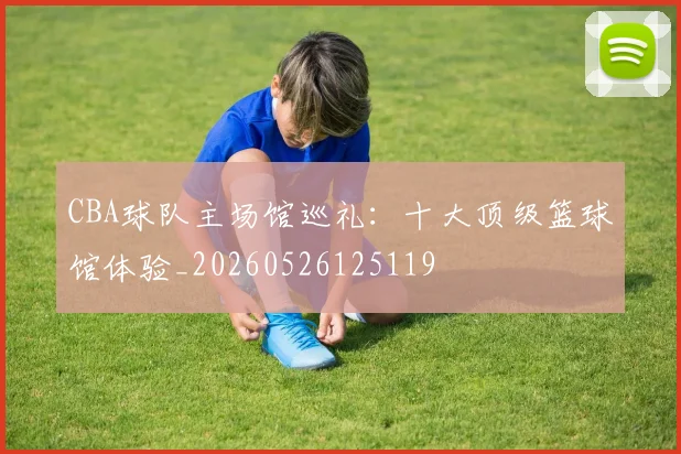CBA球队主场馆巡礼:十大顶级篮球馆体验_20260526125119